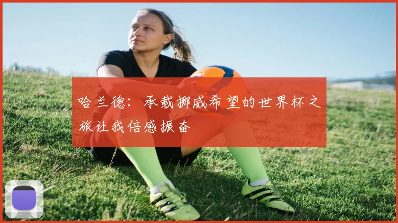 哈兰德：承载挪威希望的世界杯之旅让我倍感振奋