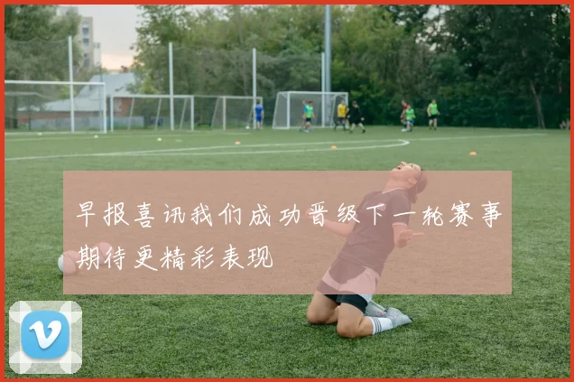 早报喜讯我们成功晋级下一轮赛事期待更精彩表现