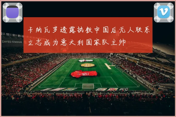 卡纳瓦罗透露执教中国后无人联系立志成为意大利国家队主帅