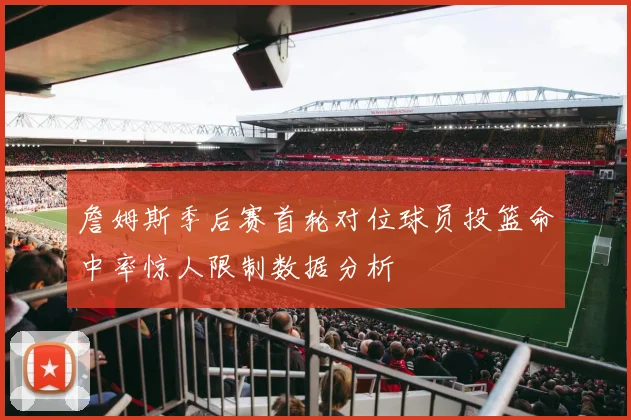 詹姆斯季后赛首轮对位球员投篮命中率惊人限制数据分析