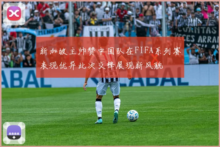 新加坡主帅赞中国队在FIFA系列赛表现优异此次交锋展现新风貌