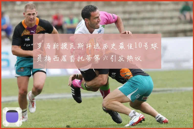 罗马新援瓦斯评选历史最佳10号球员梅西居首托蒂第六引发热议