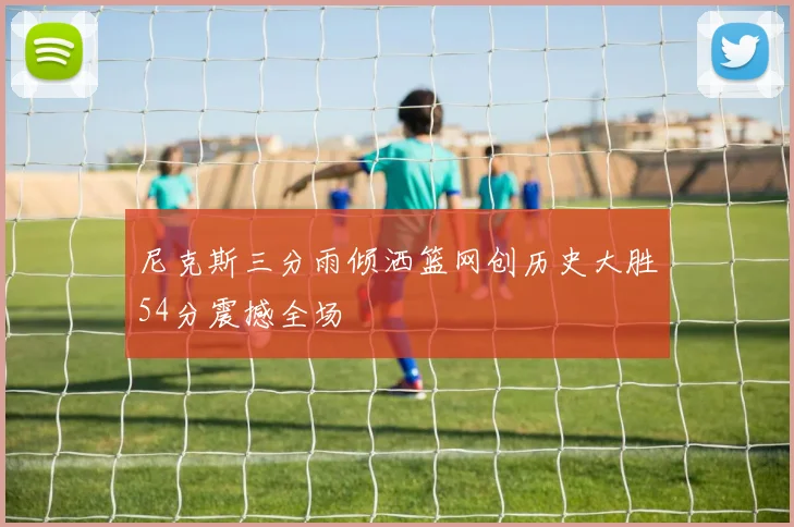 尼克斯三分雨倾洒篮网创历史大胜54分震撼全场