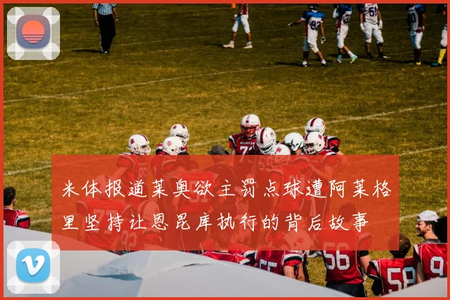 米体报道莱奥欲主罚点球遭阿莱格里坚持让恩昆库执行的背后故事