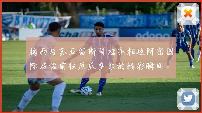 梅西与苏亚雷斯同框亮相迈阿密国际启程前往厄瓜多尔的精彩瞬间