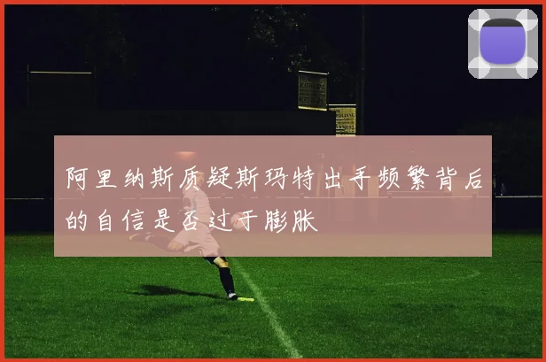 阿里纳斯质疑斯玛特出手频繁背后的自信是否过于膨胀