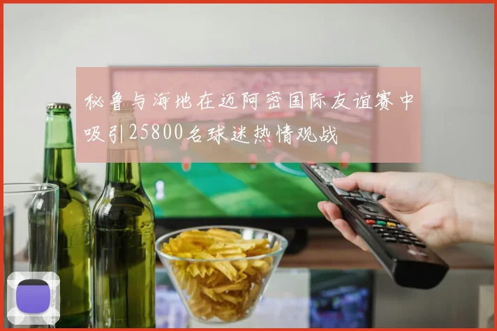 秘鲁与海地在迈阿密国际友谊赛中吸引25800名球迷热情观战
