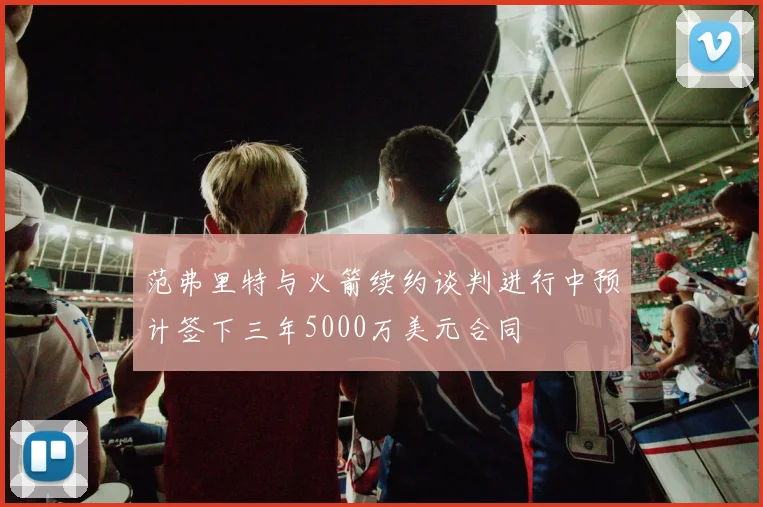 范弗里特与火箭续约谈判进行中预计签下三年5000万美元合同